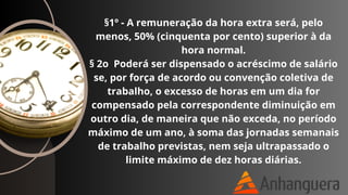 §1º - A remuneração da hora extra será, pelo
menos, 50% (cinquenta por cento) superior à da
hora normal.
§ 2o Poderá ser dispensado o acréscimo de salário
se, por força de acordo ou convenção coletiva de
trabalho, o excesso de horas em um dia for
compensado pela correspondente diminuição em
outro dia, de maneira que não exceda, no período
máximo de um ano, à soma das jornadas semanais
de trabalho previstas, nem seja ultrapassado o
limite máximo de dez horas diárias.
 