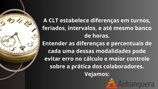 A CLT estabelece diferenças em turnos,
feriados, intervalos, e até mesmo banco
de horas.
Entender as diferenças e percentuais de
cada uma dessas modalidades pode
evitar erro no cálculo e maior controle
sobre a prática dos colaboradores.
Vejamos:
 