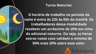 Turno Noturno:
O horário de trabalho no período da
noite é entre às 22h às 05h da manhã. Os
trabalhadores dessa modalidade
recebem um acréscimo de 20% em cima
do adicional noturno. Ou seja, as horas
extras nesse caso validam o mínimo de
50% mais 20% sobre esse valor.
 