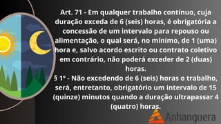 Art. 71 - Em qualquer trabalho contínuo, cuja
duração exceda de 6 (seis) horas, é obrigatória a
concessão de um intervalo para repouso ou
alimentação, o qual será, no mínimo, de 1 (uma)
hora e, salvo acordo escrito ou contrato coletivo
em contrário, não poderá exceder de 2 (duas)
horas.
§ 1º - Não excedendo de 6 (seis) horas o trabalho,
será, entretanto, obrigatório um intervalo de 15
(quinze) minutos quando a duração ultrapassar 4
(quatro) horas.
 