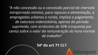 “A não concessão ou a concessão parcial do intervalo
intrajornada mínimo, para repouso e alimentação, a
empregados urbanos e rurais, implica o pagamento,
de natureza indenizatória, apenas do período
suprimido, com acréscimo de 50% (cinquenta por
cento) sobre o valor da remuneração da hora normal
de trabalho”
§4º do art 71 CLT
 