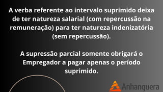 A verba referente ao intervalo suprimido deixa
de ter natureza salarial (com repercussão na
remuneração) para ter natureza indenizatória
(sem repercussão).
A supressão parcial somente obrigará o
Empregador a pagar apenas o período
suprimido.
 