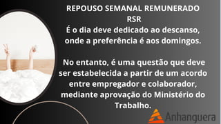 REPOUSO SEMANAL REMUNERADO
RSR
É o dia deve dedicado ao descanso,
onde a preferência é aos domingos.
No entanto, é uma questão que deve
ser estabelecida a partir de um acordo
entre empregador e colaborador,
mediante aprovação do Ministério do
Trabalho.
 