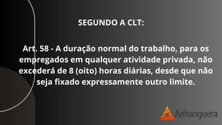 Art. 58 - A duração normal do trabalho, para os
empregados em qualquer atividade privada, não
excederá de 8 (oito) horas diárias, desde que não
seja fixado expressamente outro limite.
SEGUNDO A CLT:
 