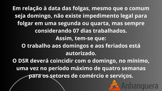 Em relação à data das folgas, mesmo que o comum
seja domingo, não existe impedimento legal para
folgar em uma segunda ou quarta, mas sempre
considerando 07 dias trabalhados.
Assim, tem-se que:
O trabalho aos domingos e aos feriados está
autorizado.
O DSR deverá coincidir com o domingo, no mínimo,
uma vez no período máximo de quatro semanas
para os setores de comércio e serviços.
 