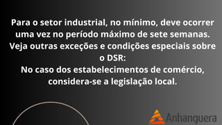 Para o setor industrial, no mínimo, deve ocorrer
uma vez no período máximo de sete semanas.
Veja outras exceções e condições especiais sobre
o DSR:
No caso dos estabelecimentos de comércio,
considera-se a legislação local.
 