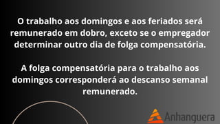 O trabalho aos domingos e aos feriados será
remunerado em dobro, exceto se o empregador
determinar outro dia de folga compensatória.
A folga compensatória para o trabalho aos
domingos corresponderá ao descanso semanal
remunerado.
 