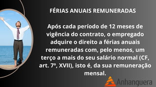 FÉRIAS ANUAIS REMUNERADAS
Após cada período de 12 meses de
vigência do contrato, o empregado
adquire o direito a férias anuais
remuneradas com, pelo menos, um
terço a mais do seu salário normal (CF,
art. 7º, XVII), isto é, da sua remuneração
mensal.
 