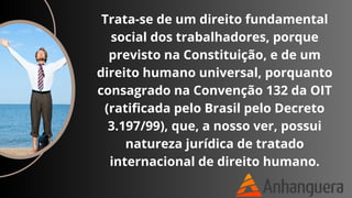 Trata-se de um direito fundamental
social dos trabalhadores, porque
previsto na Constituição, e de um
direito humano universal, porquanto
consagrado na Convenção 132 da OIT
(ratificada pelo Brasil pelo Decreto
3.197/99), que, a nosso ver, possui
natureza jurídica de tratado
internacional de direito humano.
 
