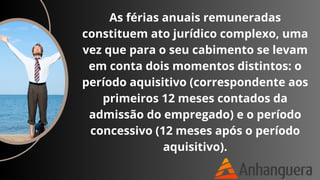 As férias anuais remuneradas
constituem ato jurídico complexo, uma
vez que para o seu cabimento se levam
em conta dois momentos distintos: o
período aquisitivo (correspondente aos
primeiros 12 meses contados da
admissão do empregado) e o período
concessivo (12 meses após o período
aquisitivo).
 