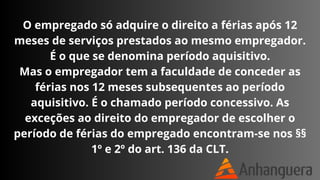 O empregado só adquire o direito a férias após 12
meses de serviços prestados ao mesmo empregador.
É o que se denomina período aquisitivo.
Mas o empregador tem a faculdade de conceder as
férias nos 12 meses subsequentes ao período
aquisitivo. É o chamado período concessivo. As
exceções ao direito do empregador de escolher o
período de férias do empregado encontram-se nos §§
1º e 2º do art. 136 da CLT.
 