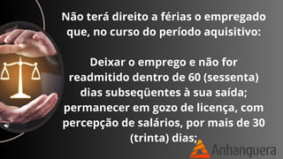 Não terá direito a férias o empregado
que, no curso do período aquisitivo:
Deixar o emprego e não for
readmitido dentro de 60 (sessenta)
dias subseqüentes à sua saída;
permanecer em gozo de licença, com
percepção de salários, por mais de 30
(trinta) dias;
 