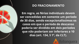 DO FRACIONAMENTO
Em regra, as férias individuais devem
ser concedidas em somente um período
de 30 dias, sendo excepcionalíssimos os
casos em que o período de descanso
poderia ser dividido em dois períodos
que não poderiam ser inferiores a 10
dias (art. 134, § 1º, da CLT).
 