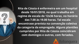 Rita de Cássia é enfermeira em um hospital
desde 10/01/2018, no qual trabalha em
regime de escala de 12x36 horas, no horário
das 7.00 às 19.00 horas. Tal escala
encontrase prevista na convenção coletiva
da categoria da empregada. Alguns plantões
cumpridos por Rita de Cássia coincidiram
com domingos e outros, com feriados.
 