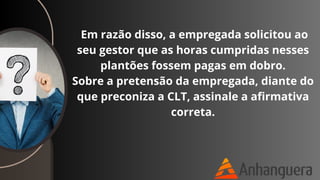 Em razão disso, a empregada solicitou ao
seu gestor que as horas cumpridas nesses
plantões fossem pagas em dobro.
Sobre a pretensão da empregada, diante do
que preconiza a CLT, assinale a afirmativa
correta.
 