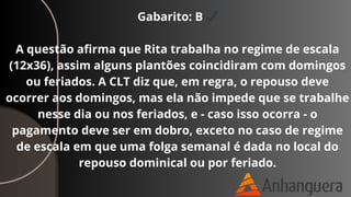 Gabarito: B ✔
A questão afirma que Rita trabalha no regime de escala
(12x36), assim alguns plantões coincidiram com domingos
ou feriados. A CLT diz que, em regra, o repouso deve
ocorrer aos domingos, mas ela não impede que se trabalhe
nesse dia ou nos feriados, e - caso isso ocorra - o
pagamento deve ser em dobro, exceto no caso de regime
de escala em que uma folga semanal é dada no local do
repouso dominical ou por feriado.
 