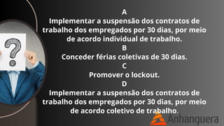 A
Implementar a suspensão dos contratos de
trabalho dos empregados por 30 dias, por meio
de acordo individual de trabalho.
B
Conceder férias coletivas de 30 dias.
C
Promover o lockout.
D
Implementar a suspensão dos contratos de
trabalho dos empregados por 30 dias, por meio
de acordo coletivo de trabalho.
 