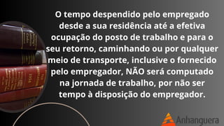 O tempo despendido pelo empregado
desde a sua residência até a efetiva
ocupação do posto de trabalho e para o
seu retorno, caminhando ou por qualquer
meio de transporte, inclusive o fornecido
pelo empregador, NÃO será computado
na jornada de trabalho, por não ser
tempo à disposição do empregador.
 