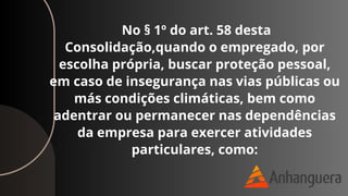 No § 1º do art. 58 desta
Consolidação,quando o empregado, por
escolha própria, buscar proteção pessoal,
em caso de insegurança nas vias públicas ou
más condições climáticas, bem como
adentrar ou permanecer nas dependências
da empresa para exercer atividades
particulares, como:
 