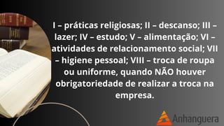 I – práticas religiosas; II – descanso; III –
lazer; IV – estudo; V – alimentação; VI –
atividades de relacionamento social; VII
– higiene pessoal; VIII – troca de roupa
ou uniforme, quando NÃO houver
obrigatoriedade de realizar a troca na
empresa.
 