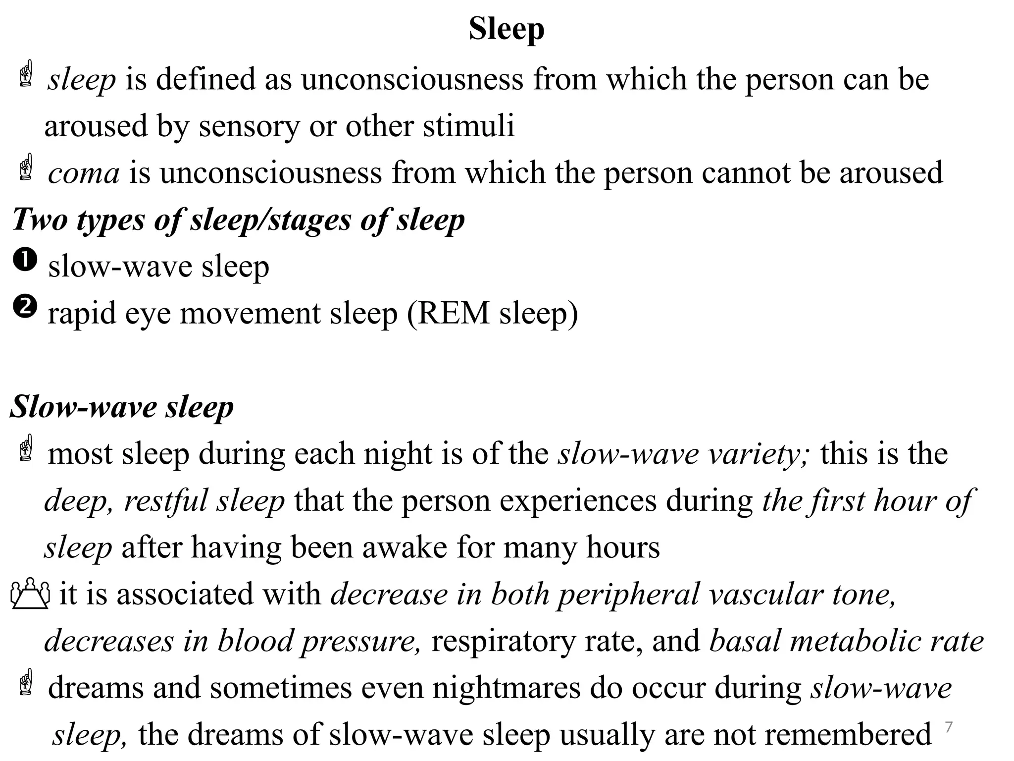 7
Sleep
 sleep is defined as unconsciousness from which the person can be
aroused by sensory or other stimuli
 coma is unconsciousness from which the person cannot be aroused
Two types of sleep/stages of sleep
 slow-wave sleep
 rapid eye movement sleep (REM sleep)
Slow-wave sleep
 most sleep during each night is of the slow-wave variety; this is the
deep, restful sleep that the person experiences during the first hour of
sleep after having been awake for many hours
 it is associated with decrease in both peripheral vascular tone,
decreases in blood pressure, respiratory rate, and basal metabolic rate
 dreams and sometimes even nightmares do occur during slow-wave
sleep, the dreams of slow-wave sleep usually are not remembered
 