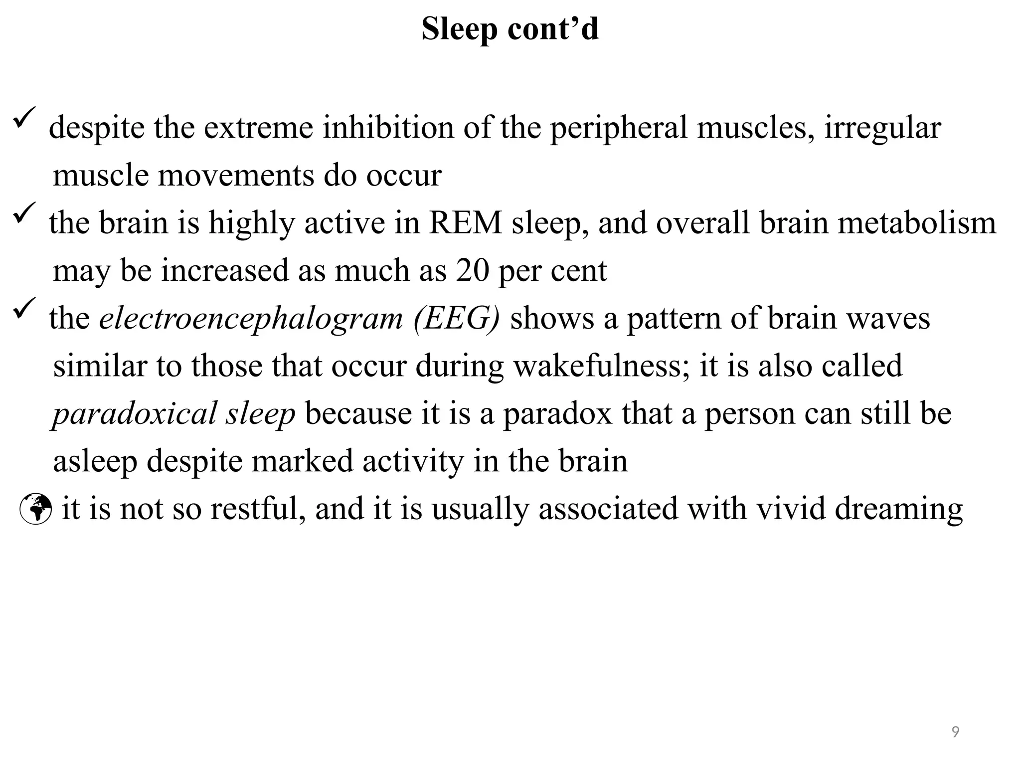 9
Sleep cont’d
 despite the extreme inhibition of the peripheral muscles, irregular
muscle movements do occur
 the brain is highly active in REM sleep, and overall brain metabolism
may be increased as much as 20 per cent
 the electroencephalogram (EEG) shows a pattern of brain waves
similar to those that occur during wakefulness; it is also called
paradoxical sleep because it is a paradox that a person can still be
asleep despite marked activity in the brain
 it is not so restful, and it is usually associated with vivid dreaming
 