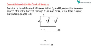 Current Division in Parallel Circuit of Resistors
Consider a parallel circuit of two resistors R1 and R2 connected across a
source of V volts. Current through R1 is and R2 is , while total current
drawn from source is IT
= + ------------(1)
=
------------(2)
 