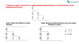 C. Reduce the given network into a single element network between A and B.Consider all the
resistances of 1Ω each.
Step1: Name the different nodes. Step2: Reduce parallel elements into one single
element between C and B.
A
B
A
B
C
D
A
B
C
D
R 1
0.5Ω
R
1
1
1
1
R
1
1
1



 