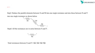 D . Reduce the series parallel network into a single network between
the nodes X and Y
Step3: Reduce the parallel elements between X and M into one single resistance and also those between N and Y
into one single resistance as shown below
X

3 
3

3
Y
Step4: All the resistances are in series between X and Y .
X

9
Y
Total resistances between X and Y=3Ω+3Ω+3Ω=9Ω
 
