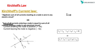 Kirchhoff’s Law
Kirchhoff’s Current law:
"Algebraic sum of all currents meeting at a node is zero in any
electric circuit"
OR
"Sum of all currents entering a node is equal to sum of all
currents leaving a node in any electrical circuit"
I=0
Convention
Current entering the node is positive ( + Ve)
Current leaving the node is negative ( - Ve)
 