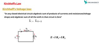 “In any closed electrical circuit algebraic sum of products of currents and resistances(Voltage
drops) and algebraic sum of all the emfs in that circuit is Zero”
E + I R = 0
Kirchhoff’s Law
𝑬=𝑰 𝑹𝟏+ 𝑰 𝑹𝟐
Kirchhoff’s Voltage law:
 