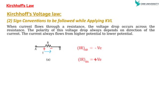 Kirchhoff’s Voltage law:
(2) Sign Conventions to be followed while Applying KVL
When current flows through a resistance, the voltage drop occurs across the
resistance. The polarity of this voltage drop always depends on direction of the
current. The current always flows from higher potential to lower potential.
Kirchhoff’s Law
(a)
 