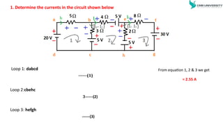 1. Determine the currents in the circuit shown below
Loop 1: dabcd
Loop 2:cbehc
Loop 3: hefgh
From equation 1, 2 & 3 we get
= 2.55 A
------(1)
3------(2)
------(3)
 