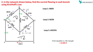 2. In the network shown below, find the current flowing in each branch
using Kirchhoff's Law
Loop 1: ABDA
Loop 2: BCDB
Loop 3: ADCEFA
From equation 1, 2 & 3 we get
= 12.685 A
 