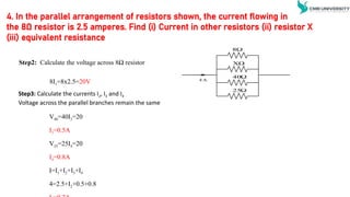 4. In the parallel arrangement of resistors shown, the current flowing in
the 8Ω resistor is 2.5 amperes. Find (i) Current in other resistors (ii) resistor X
(iii) equivalent resistance
Step2: Calculate the voltage across 8Ω resistor
Step3: Calculate the currents I2, I3 and I4
Voltage across the parallel branches remain the same
8I1=8x2.5=20V
V40=40I3=20
I3=0.5A
V25=25I4=20
I4=0.8A
I=I1+I2+I3+I4
4=2.5+I2+0.5+0.8

8
XΩ

40

25
4 A
 