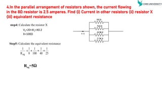 VX=20=XI2=X0.2
X=100Ω
step4: Calculate the resistor X
Step5: Calculate the equivalent resistance
Req=5Ω
25
1
40
1
100
1
8
1
R
1
eq




4.In the parallel arrangement of resistors shown, the current flowing
in the 8Ω resistor is 2.5 amperes. Find (i) Current in other resistors (ii) resistor X
(iii) equivalent resistance

8
XΩ

40

25
4 A
 