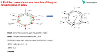 6. Find the currents in various branches of the given
network shown in below
Step1: Name the nodes and apply KCL at all the nodes
Step2: Apply KVL to the closed loop ABCDEFA,
-0.02I-0.02(I-80)-0.03(I+10)-0.02(I-140)-0.01(I-20)-0.01(I-100)=0
-0.11I+1.6-0.3+2.8+0.2+1=0
-0.11I= -5.3
I=48.18A
 
