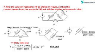 7. Find the value of resistance ‘R’ as shown in Figure, so that the
current drawn from the source is 250 mA. All the resistor values are in ohm.
Step1: Reduce the network as shown
+
-
5V
R
30
40
40
+
-
5V
30
40
R
40
40R

+
-
5V
30
R
40
80R
1600


+
-
5V
R
110
2800
2400R
48000


3
10
250x
x
110R
2800
2400R
48000
5 








 R=40 Ohm
V= IR (by ohms law)
 