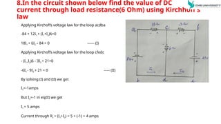 8.In the circuit shown below find the value of DC
current through load resistance(6 Ohm) using Kirchhoff’s
law
Applying Kirchoffs voltage law for the loop acdba
-84 + 12I1 + (I1+I2)6=0
18I1 + 6I2 – 84 = 0 ------ (I)
Applying Kirchoffs voltage law for the loop cfedc
- (I1+I2)6 - 3I2 + 21=0
-6I1 - 9I2 + 21 = 0 ----- (II)
By solving (I) and (II) we get
I2=-1amps
But I2=-1 in eq(II) we get
I1 = 5 amps
Current through RL = (I1+I2) = 5 + (-1) = 4 amps
 