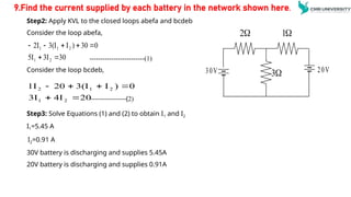 Step2: Apply KVL to the closed loops abefa and bcdeb
Consider the loop abefa,
-------------------------(1)
Consider the loop bcdeb,
Step3: Solve Equations (1) and (2) to obtain I1 and I2
I1=5.45 A
I2=0.91 A
30V battery is discharging and supplies 5.45A
20V battery is discharging and supplies 0.91A
30
3I
5I
0
30
)
I
3(I
2I
2
1
2
1
1







20
4I
3I
0
)
I
3(I
20
1I
2
1
2
1
2






-----------------(2)
9.Find the current supplied by each battery in the network shown here.

3
30V 20V

2 
1
 