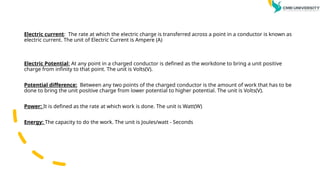 Electric current: The rate at which the electric charge is transferred across a point in a conductor is known as
electric current. The unit of Electric Current is Ampere (A)
Electric Potential: At any point in a charged conductor is defined as the workdone to bring a unit positive
charge from infinity to that point. The unit is Volts(V).
Potential difference: Between any two points of the charged conductor is the amount of work that has to be
done to bring the unit positive charge from lower potential to higher potential. The unit is Volts(V).
Power: It is defined as the rate at which work is done. The unit is Watt(W)
Energy: The capacity to do the work. The unit is Joules/watt - Seconds
 