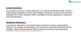 Linear Elements :
In an electric circuit, a linear element is an electrical element with a linear
relationship between current and voltage. Resistors are the most common
example of a linear element other examples include capacitors, inductors,
and transformers.
Nonlinear Elements :
A nonlinear element is one which does not have a linear input/output
relation. In a diode, for example, the currents a non-linear function of the
voltage . Most semiconductor devices have non-linear characteristics.
 