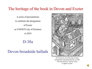 The heritage of the book in Devon and Exeter
D-38a
Devon broadside ballads
A series of presentations
to celebrate the designation
of Exeter
as UNESCO city of literature
in 2019
The book fool, from The ship of fools,
translated by Alexander Barclay in 1509.
The first book by a Devon writer
to appear in print.
 