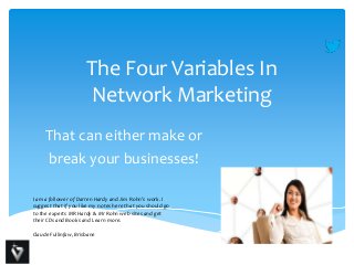 The Four Variables In
Network Marketing
That can either make or
break your businesses!
I am a follower of Darren Hardy and Jim Rohn’s work. I
suggest that if you like my notes here that you should go
to the experts MR Hardy & Mr Rohn web sites and get
their CDs and Books and Learn more.
Claude Fullinfaw, Brisbane

 