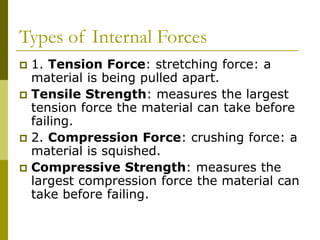 Types of Internal Forces
 1. Tension Force: stretching force: a
material is being pulled apart.
 Tensile Strength: measures the largest
tension force the material can take before
failing.
 2. Compression Force: crushing force: a
material is squished.
 Compressive Strength: measures the
largest compression force the material can
take before failing.
 