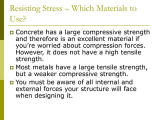 Resisting Stress – Which Materials to
Use?
 Concrete has a large compressive strength
and therefore is an excellent material if
you’re worried about compression forces.
However, it does not have a high tensile
strength.
 Most metals have a large tensile strength,
but a weaker compressive strength.
 You must be aware of all internal and
external forces your structure will face
when designing it.
 