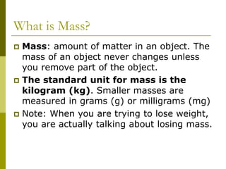 What is Mass?
 Mass: amount of matter in an object. The
mass of an object never changes unless
you remove part of the object.
 The standard unit for mass is the
kilogram (kg). Smaller masses are
measured in grams (g) or milligrams (mg)
 Note: When you are trying to lose weight,
you are actually talking about losing mass.
 