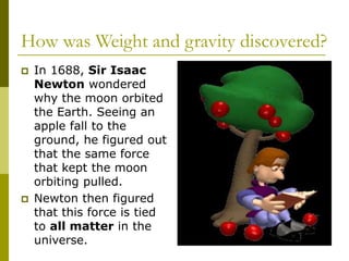 How was Weight and gravity discovered?
 In 1688, Sir Isaac
Newton wondered
why the moon orbited
the Earth. Seeing an
apple fall to the
ground, he figured out
that the same force
that kept the moon
orbiting pulled.
 Newton then figured
that this force is tied
to all matter in the
universe.
 