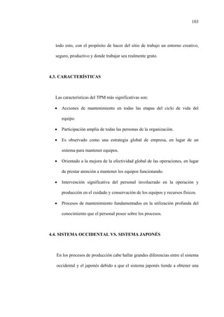 103
todo esto, con el propósito de hacer del sitio de trabajo un entorno creativo,
seguro, productivo y donde trabajar sea realmente grato.
4.3. CARACTERÍSTICAS
Las características del TPM más significativas son:
• Acciones de mantenimiento en todas las etapas del ciclo de vida del
equipo.
• Participación amplia de todas las personas de la organización.
• Es observado como una estrategia global de empresa, en lugar de un
sistema para mantener equipos.
• Orientado a la mejora de la efectividad global de las operaciones, en lugar
de prestar atención a mantener los equipos funcionando.
• Intervención significativa del personal involucrado en la operación y
producción en el cuidado y conservación de los equipos y recursos físicos.
• Procesos de mantenimiento fundamentados en la utilización profunda del
conocimiento que el personal posee sobre los procesos.
4.4. SISTEMA OCCIDENTAL VS. SISTEMA JAPONÉS
En los procesos de producción cabe hallar grandes diferencias entre el sistema
occidental y el japonés debido a que el sistema japonés tiende a obtener una
 