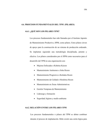 106
4.6. PROCESOS FUNDAMENTALES DEL TPM (PILARES)
4.6.1. ¿QUÉ SON LOS PILARES TPM?
Los procesos fundamentales han sido llamados por el Instituto Japonés
de Mantenimiento Productivo, JIPM, como pilares. Estos pilares sirven
de apoyo para la construcción de un sistema de producción ordenado.
Se implantan siguiendo una metodología disciplinada, potente y
efectiva. Los pilares considerados por el JIPM como necesarios para el
desarrollo del TPM en una organización son:
• Mejoras Enfocadas o Kobetsu Kaizen
• Mantenimiento Autónomo o Jishu Hozen
• Mantenimiento Progresivo o Keikaku Hozen
• Mantenimiento de Calidad o Hinshitsu Hozen
• Mantenimiento en Áreas Administrativas
• Gestión Temprana de Mantenimiento
• Liderazgo y formación
• Seguridad, higiene y medio ambiente
4.6.2. RELACIÓN ENTRE LOS PILARES TPM
Los procesos fundamentales o pilares del TPM se deben combinar
durante el proceso de implantación. Debe existir una cierta lógica para
 